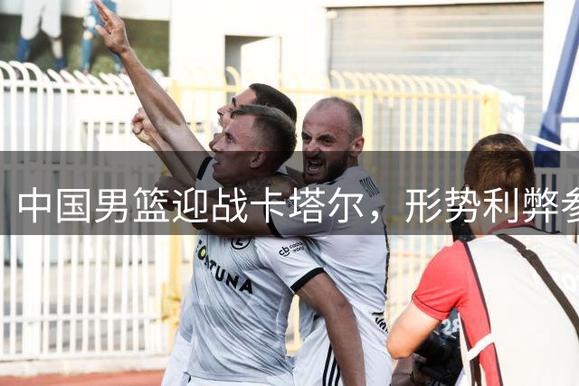 中国男篮迎战卡塔尔，形势利弊参半前景难料
