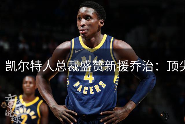 凯尔特人总裁盛赞新援乔治：顶尖赢球型球员完美契合绿军体系