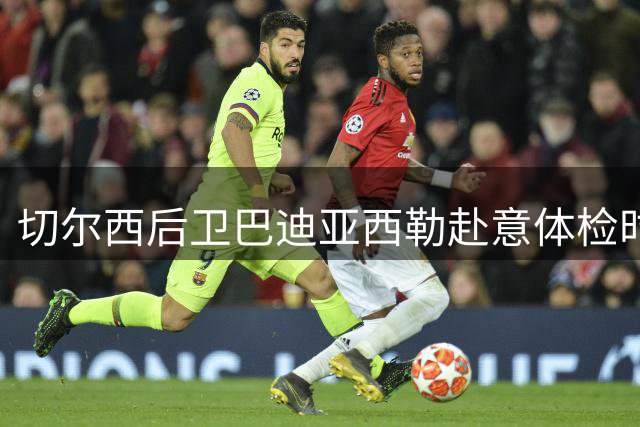 切尔西后卫巴迪亚西勒赴意体检时间延后 转会细节不变