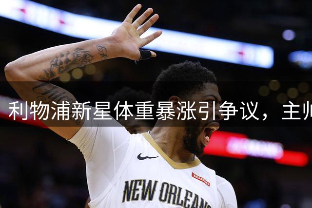 利物浦新星体重暴涨引争议，主帅坚定支持引期待