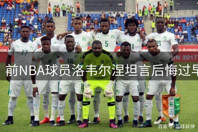 前NBA球员洛韦尔涅坦言后悔过早离开联盟