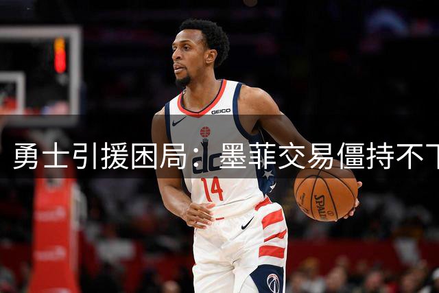 勇士引援困局：墨菲交易僵持不下 三首轮要价成拦路虎