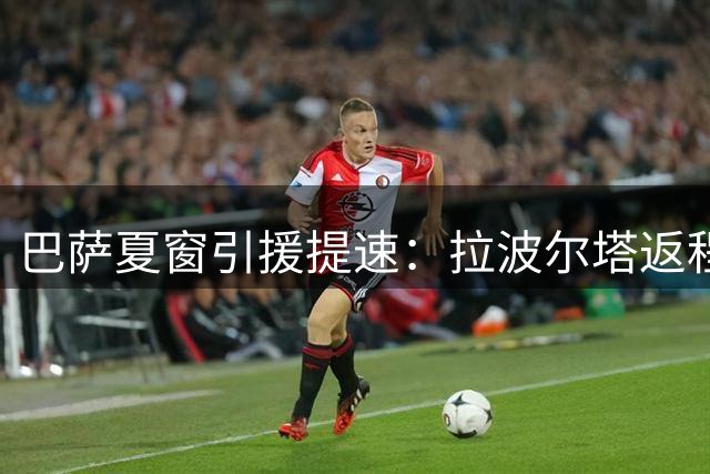巴萨夏窗引援提速：拉波尔塔返程将敲定阿德耶米转会 清洗名单同步推进