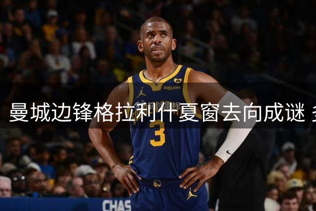 曼城边锋格拉利什夏窗去向成谜 多国联赛展开争夺战