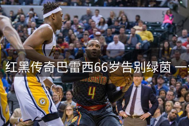 红黑传奇巴雷西66岁告别绿茵 一生忠魂铸就米兰王朝基石