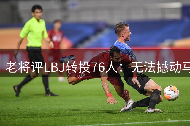 老将评LBJ转投76人：无法撼动马龙历史地位