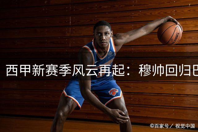 西甲新赛季风云再起：穆帅回归巴萨豪购 三强争霸悬念重重