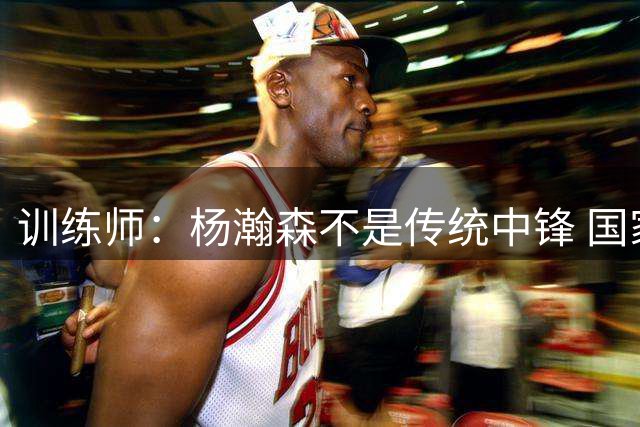训练师：杨瀚森不是传统中锋 国家队对他的用法与在NBA不同