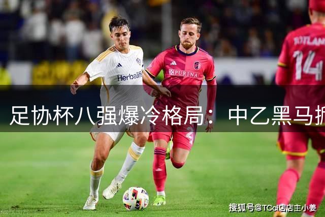足协杯八强爆冷格局：中乙黑马掀翻中甲劲旅 七支中超豪门围剿