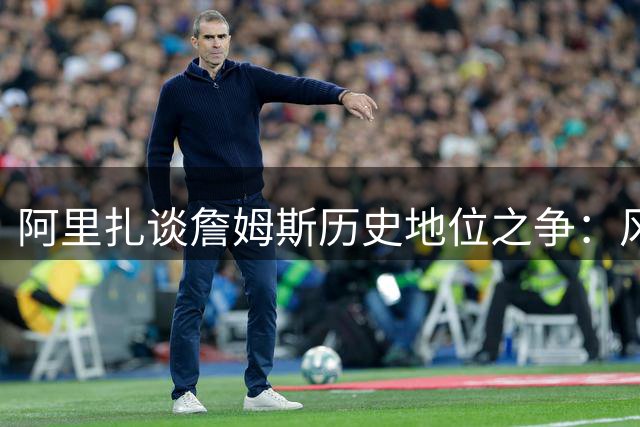 阿里扎谈詹姆斯历史地位之争：风格独特难比乔丹 无私精神罕见