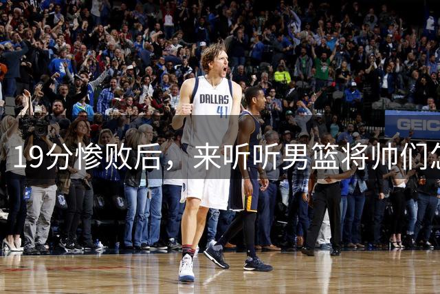19分惨败后，来听听男篮将帅们怎么说！赵继伟批评球队，郭士强提出4点不足