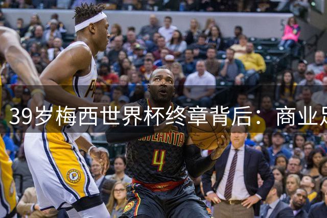39岁梅西世界杯终章背后：商业足球时代的残酷寓言