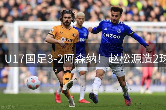 U17国足3-2阿森纳！赵松源造2球+程晟涵压哨绝杀 产生2个不可思议